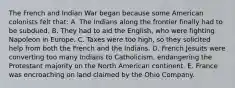 The French and Indian War began because some American colonists felt that: A. The Indians along the frontier finally had to be subdued. B. They had to aid the English, who were fighting Napoleon in Europe. C. Taxes were too high, so they solicited help from both the French and the Indians. D. French Jesuits were converting too many Indians to Catholicism, endangering the Protestant majority on the North American continent. E. France was encroaching on land claimed by the Ohio Company.