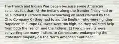 The French and Indian War began because some American colonists felt that: A) the Indians along the frontier finally had to be subdued B) France was encroaching on land claimed by the Ohio Company C) they had to aid the English, who were fighting Napoleon in Europe D) taxes were too high, so they solicited help from both the French and the Indians. E) French Jesuits were converting too many Indians to Catholicism, endangering the Protestant majority on the North American continent.