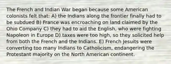 The French and Indian War began because some American colonists felt that: A) the Indians along the frontier finally had to be subdued B) France was encroaching on land claimed by the Ohio Company C) they had to aid the English, who were fighting Napoleon in Europe D) taxes were too high, so they solicited help from both the French and the Indians. E) French Jesuits were converting too many Indians to Catholicism, endangering the Protestant majority on the North American continent.