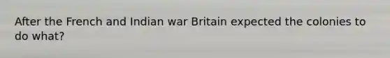 After the French and Indian war Britain expected the colonies to do what?