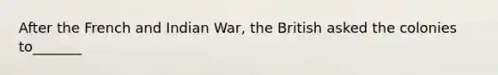 After the French and Indian War, the British asked the colonies to_______