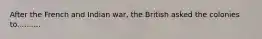 After the French and Indian war, the British asked the colonies to..........