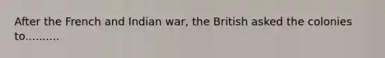 After the French and Indian war, the British asked the colonies to..........