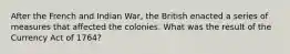 After the French and Indian War, the British enacted a series of measures that affected the colonies. What was the result of the Currency Act of 1764?