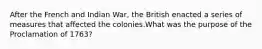 After the French and Indian War, the British enacted a series of measures that affected the colonies.What was the purpose of the Proclamation of 1763?