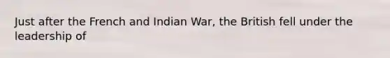 Just after the French and Indian War, the British fell under the leadership of