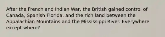 After the French and Indian War, the British gained control of Canada, Spanish Florida, and the rich land between the Appalachian Mountains and the Mississippi River. Everywhere except where?