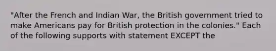 "After the French and Indian War, the British government tried to make Americans pay for British protection in the colonies." Each of the following supports with statement EXCEPT the