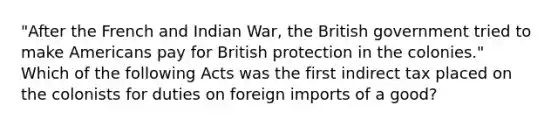 "After the French and Indian War, the British government tried to make Americans pay for British protection in the colonies." Which of the following Acts was the first indirect tax placed on the colonists for duties on foreign imports of a good?