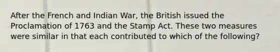 After the French and Indian War, the British issued the Proclamation of 1763 and the Stamp Act. These two measures were similar in that each contributed to which of the following?