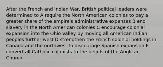 After the French and Indian War, British political leaders were determined to A require the North American colonies to pay a greater share of the empire's administrative expenses B end slavery in the North American colonies C encourage colonial expansion into the Ohio Valley by moving all American Indian peoples further west D strengthen the French colonial holdings in Canada and the northwest to discourage Spanish expansion E convert all Catholic colonists to the beliefs of the Anglican Church