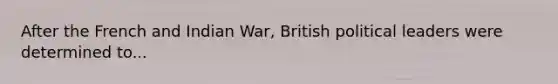 After the French and Indian War, British political leaders were determined to...