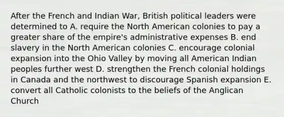 After the French and Indian War, British political leaders were determined to A. require the North American colonies to pay a greater share of the empire's administrative expenses B. end slavery in the North American colonies C. encourage colonial expansion into the Ohio Valley by moving all American Indian peoples further west D. strengthen the French colonial holdings in Canada and the northwest to discourage Spanish expansion E. convert all Catholic colonists to the beliefs of the Anglican Church