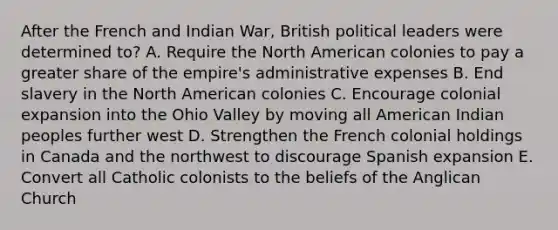 After the French and Indian War, British political leaders were determined to? A. Require the North American colonies to pay a greater share of the empire's administrative expenses B. End slavery in the North American colonies C. Encourage colonial expansion into the Ohio Valley by moving all American Indian peoples further west D. Strengthen the French colonial holdings in Canada and the northwest to discourage Spanish expansion E. Convert all Catholic colonists to the beliefs of the Anglican Church