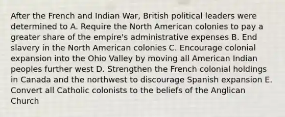 After the French and Indian War, British political leaders were determined to A. Require the North American colonies to pay a greater share of the empire's administrative expenses B. End slavery in the North American colonies C. Encourage colonial expansion into the Ohio Valley by moving all American Indian peoples further west D. Strengthen the French colonial holdings in Canada and the northwest to discourage Spanish expansion E. Convert all Catholic colonists to the beliefs of the Anglican Church