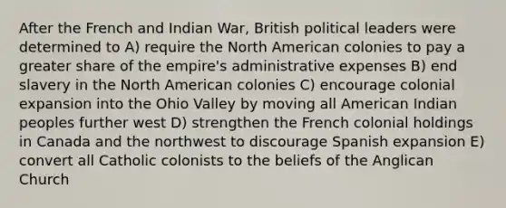 After the French and Indian War, British political leaders were determined to A) require the North American colonies to pay a greater share of the empire's administrative expenses B) end slavery in the North American colonies C) encourage colonial expansion into the Ohio Valley by moving all American Indian peoples further west D) strengthen the French colonial holdings in Canada and the northwest to discourage Spanish expansion E) convert all Catholic colonists to the beliefs of the Anglican Church