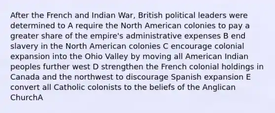 After the French and Indian War, British political leaders were determined to A require the North American colonies to pay a greater share of the empire's administrative expenses B end slavery in the North American colonies C encourage colonial expansion into the Ohio Valley by moving all American Indian peoples further west D strengthen the French colonial holdings in Canada and the northwest to discourage Spanish expansion E convert all Catholic colonists to the beliefs of the Anglican ChurchA