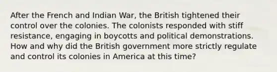 After the French and Indian War, the British tightened their control over the colonies. The colonists responded with stiff resistance, engaging in boycotts and political demonstrations. How and why did the British government more strictly regulate and control its colonies in America at this time?