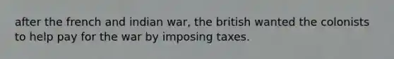 after the french and indian war, the british wanted the colonists to help pay for the war by imposing taxes.