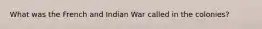 What was the French and Indian War called in the colonies?