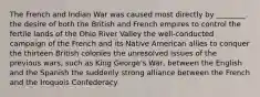 The French and Indian War was caused most directly by ________. the desire of both the British and French empires to control the fertile lands of the Ohio River Valley the well-conducted campaign of the French and its Native American allies to conquer the thirteen British colonies the unresolved issues of the previous wars, such as King George's War, between the English and the Spanish the suddenly strong alliance between the French and the Iroquois Confederacy