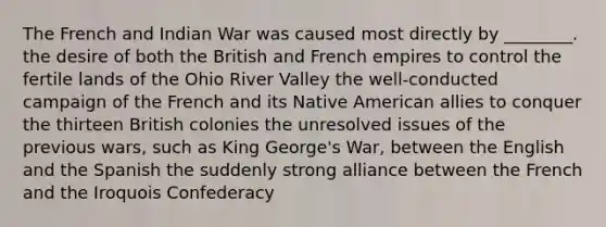 The French and Indian War was caused most directly by ________. the desire of both the British and French empires to control the fertile lands of the Ohio River Valley the well-conducted campaign of the French and its Native American allies to conquer the thirteen British colonies the unresolved issues of the previous wars, such as King George's War, between the English and the Spanish the suddenly strong alliance between the French and the Iroquois Confederacy