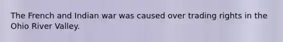 The French and Indian war was caused over trading rights in the Ohio River Valley.