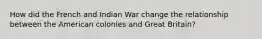 How did the French and Indian War change the relationship between the American colonies and Great Britain?