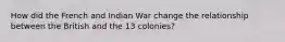 How did the French and Indian War change the relationship between the British and the 13 colonies?