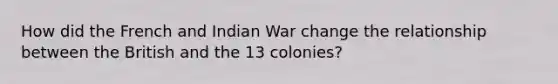 How did the French and Indian War change the relationship between the British and the 13 colonies?