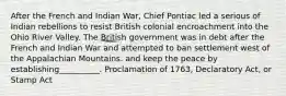 After the French and Indian War, Chief Pontiac led a serious of Indian rebellions to resist British colonial encroachment into the Ohio River Valley. The British government was in debt after the French and Indian War and attempted to ban settlement west of the Appalachian Mountains. and keep the peace by establishing__________. Proclamation of 1763, Declaratory Act, or Stamp Act