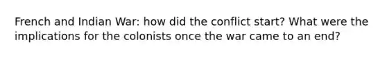 French and Indian War: how did the conflict start? What were the implications for the colonists once the war came to an end?