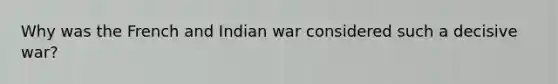 Why was the French and Indian war considered such a decisive war?