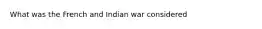 What was the French and Indian war considered