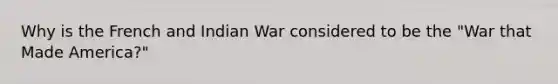 Why is the French and Indian War considered to be the "War that Made America?"