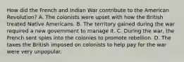 How did the French and Indian War contribute to the American Revolution? A. The colonists were upset with how the British treated Native Americans. B. The territory gained during the war required a new government to manage it. C. During the war, the French sent spies into the colonies to promote rebellion. D. The taxes the British imposed on colonists to help pay for the war were very unpopular.