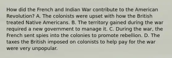 How did the French and Indian War contribute to the American Revolution? A. The colonists were upset with how the British treated Native Americans. B. The territory gained during the war required a new government to manage it. C. During the war, the French sent spies into the colonies to promote rebellion. D. The taxes the British imposed on colonists to help pay for the war were very unpopular.