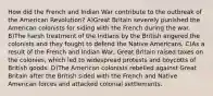 How did the French and Indian War contribute to the outbreak of the American Revolution? A)Great Britain severely punished the American colonists for siding with the French during the war. B)The harsh treatment of the Indians by the British angered the colonists and they fought to defend the Native Americans. C)As a result of the French and Indian War, Great Britain raised taxes on the colonies, which led to widespread protests and boycotts of British goods. D)The American colonists rebelled against Great Britain after the British sided with the French and Native American forces and attacked colonial settlements.