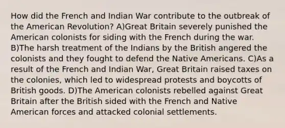 How did the French and Indian War contribute to the outbreak of the American Revolution? A)Great Britain severely punished the American colonists for siding with the French during the war. B)The harsh treatment of the Indians by the British angered the colonists and they fought to defend the Native Americans. C)As a result of the French and Indian War, Great Britain raised taxes on the colonies, which led to widespread protests and boycotts of British goods. D)The American colonists rebelled against Great Britain after the British sided with the French and Native American forces and attacked colonial settlements.