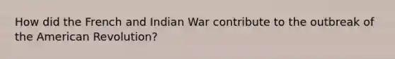 How did the French and Indian War contribute to the outbreak of the American Revolution?