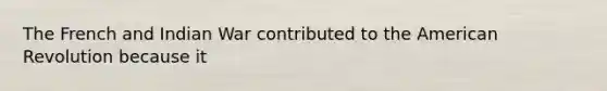 The French and Indian War contributed to the American Revolution because it