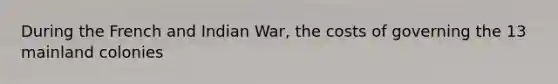 During the French and Indian War, the costs of governing the 13 mainland colonies