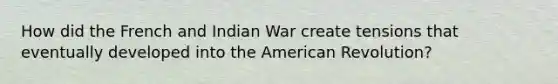 How did the French and Indian War create tensions that eventually developed into the American Revolution?