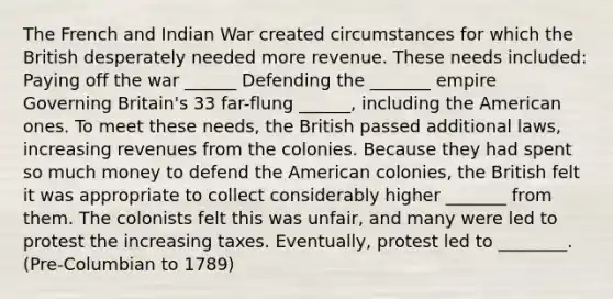 The French and Indian War created circumstances for which the British desperately needed more revenue. These needs included: Paying off the war ______ Defending the _______ empire Governing Britain's 33 far-flung ______, including the American ones. To meet these needs, the British passed additional laws, increasing revenues from the colonies. Because they had spent so much money to defend the American colonies, the British felt it was appropriate to collect considerably higher _______ from them. The colonists felt this was unfair, and many were led to protest the increasing taxes. Eventually, protest led to ________. (Pre-Columbian to 1789)