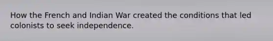 How the French and Indian War created the conditions that led colonists to seek independence.