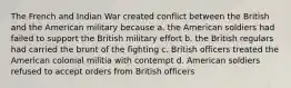 The French and Indian War created conflict between the British and the American military because a. the American soldiers had failed to support the British military effort b. the British regulars had carried the brunt of the fighting c. British officers treated the American colonial militia with contempt d. American soldiers refused to accept orders from British officers