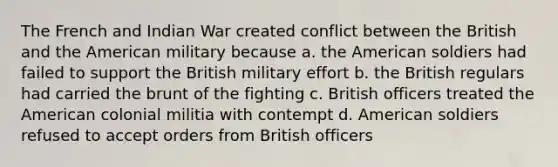 The French and Indian War created conflict between the British and the American military because a. the American soldiers had failed to support the British military effort b. the British regulars had carried the brunt of the fighting c. British officers treated the American colonial militia with contempt d. American soldiers refused to accept orders from British officers