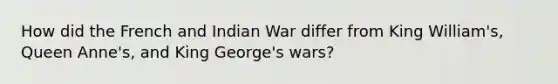 How did the French and Indian War differ from King William's, Queen Anne's, and King George's wars?