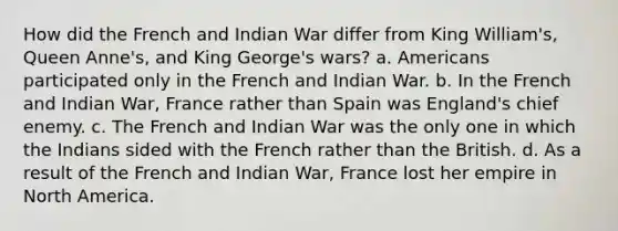 How did the French and Indian War differ from King William's, Queen Anne's, and King George's wars? a. Americans participated only in the French and Indian War. b. In the French and Indian War, France rather than Spain was England's chief enemy. c. The French and Indian War was the only one in which the Indians sided with the French rather than the British. d. As a result of the French and Indian War, France lost her empire in North America.