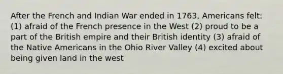 After the French and Indian War ended in 1763, Americans felt: (1) afraid of the French presence in the West (2) proud to be a part of the British empire and their British identity (3) afraid of the Native Americans in the Ohio River Valley (4) excited about being given land in the west